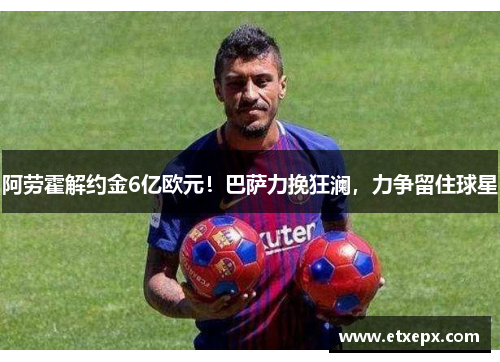 阿劳霍解约金6亿欧元！巴萨力挽狂澜，力争留住球星